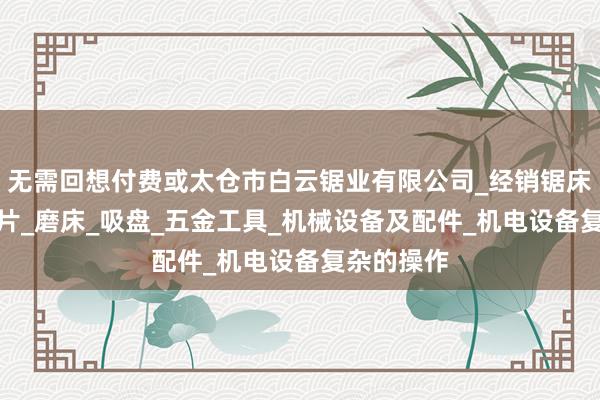 无需回想付费或太仓市白云锯业有限公司_经销锯床_锯条_锯片_磨床_吸盘_五金工具_机械设备及配件_机电设备复杂的操作
