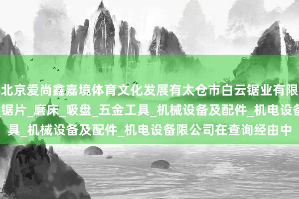 北京爱尚鑫嘉境体育文化发展有太仓市白云锯业有限公司_经销锯床_锯条_锯片_磨床_吸盘_五金工具_机械设备及配件_机电设备限公司在查询经由中
