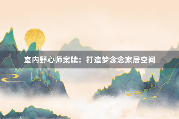 室内野心师案牍：打造梦念念家居空间